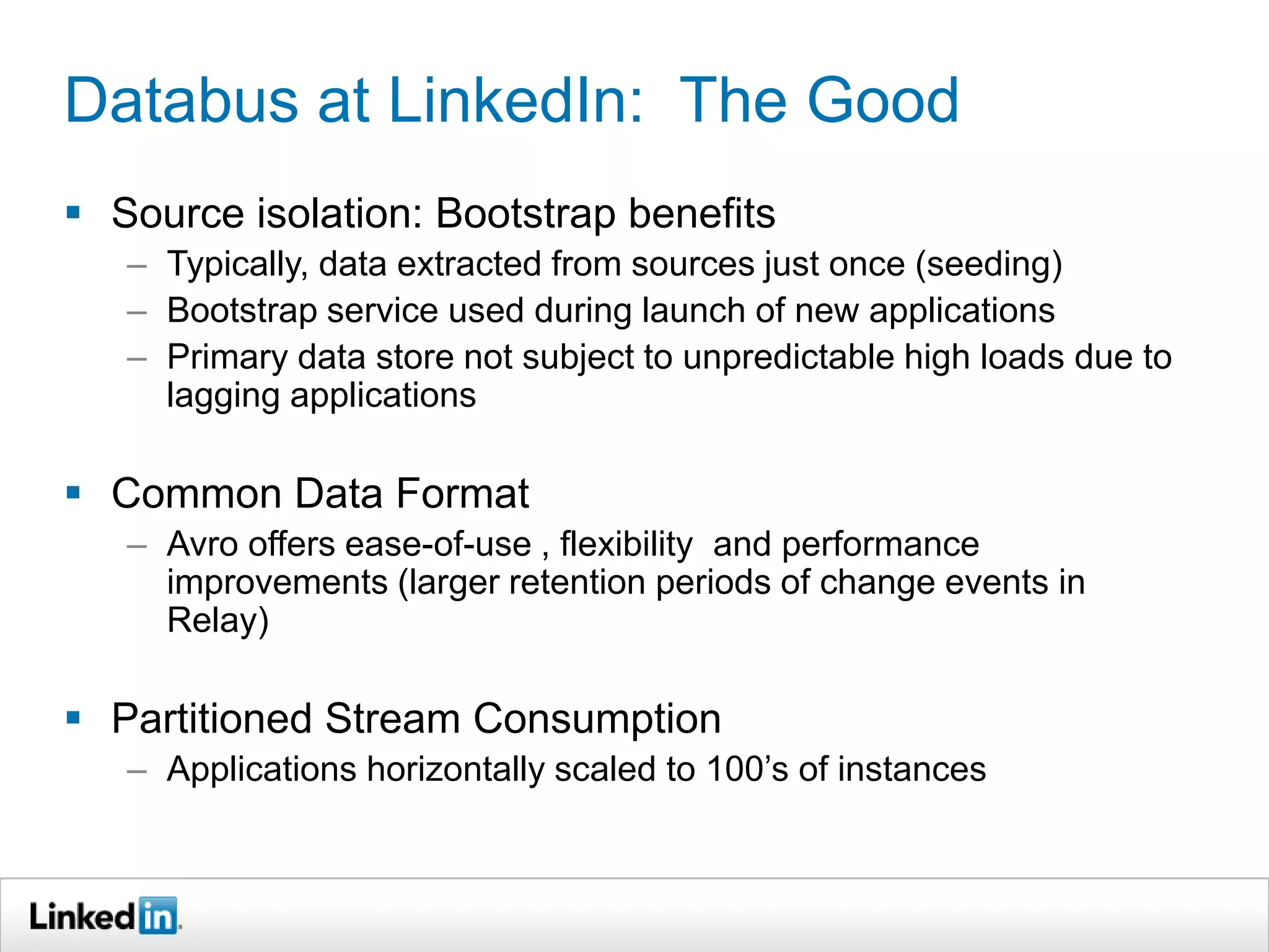 Databus at LinkedIn: The Good
 Source isolation: Bootstrap benefits
– Typically, data extracted from sources just once (seeding)
– Bootstrap service used during launch of new applications
– Primary data store not subject to unpredictable high loads due to
lagging applications
 Common Data Format
– Avro offers ease-of-use , flexibility and performance
improvements (larger retention periods of change events in
Relay)
 Partitioned Stream Consumption
– Applications horizontally scaled to 100’s of instances
 