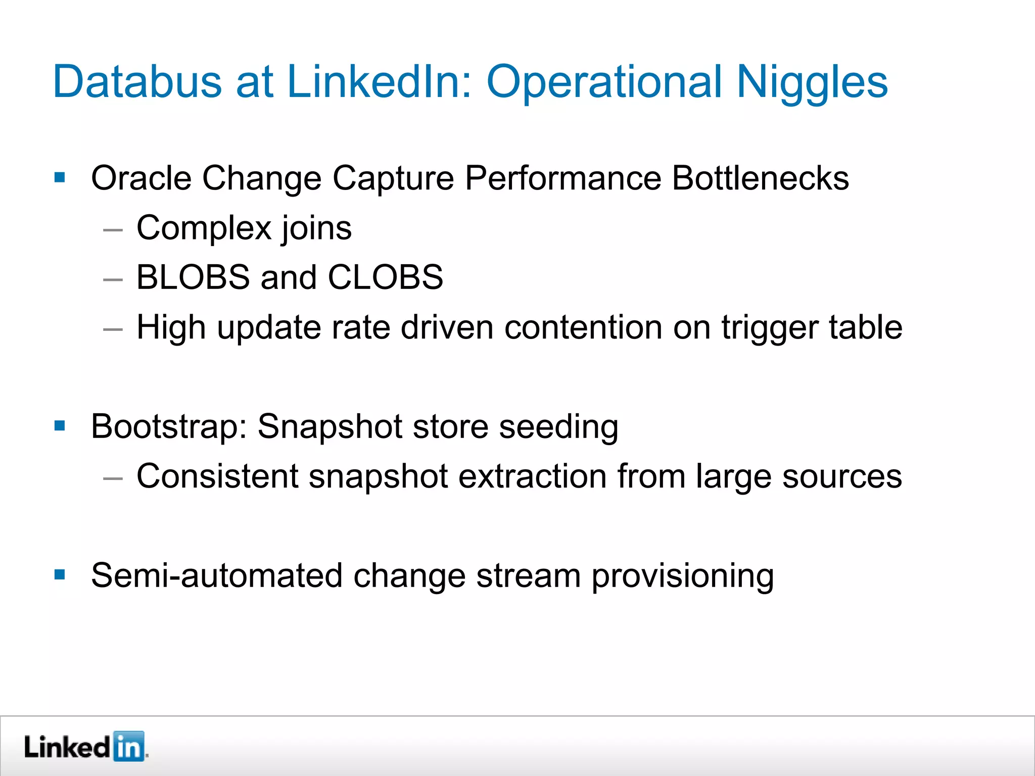 Databus at LinkedIn: Operational Niggles
 Oracle Change Capture Performance Bottlenecks
– Complex joins
– BLOBS and CLOBS
– High update rate driven contention on trigger table
 Bootstrap: Snapshot store seeding
– Consistent snapshot extraction from large sources
 Semi-automated change stream provisioning
 