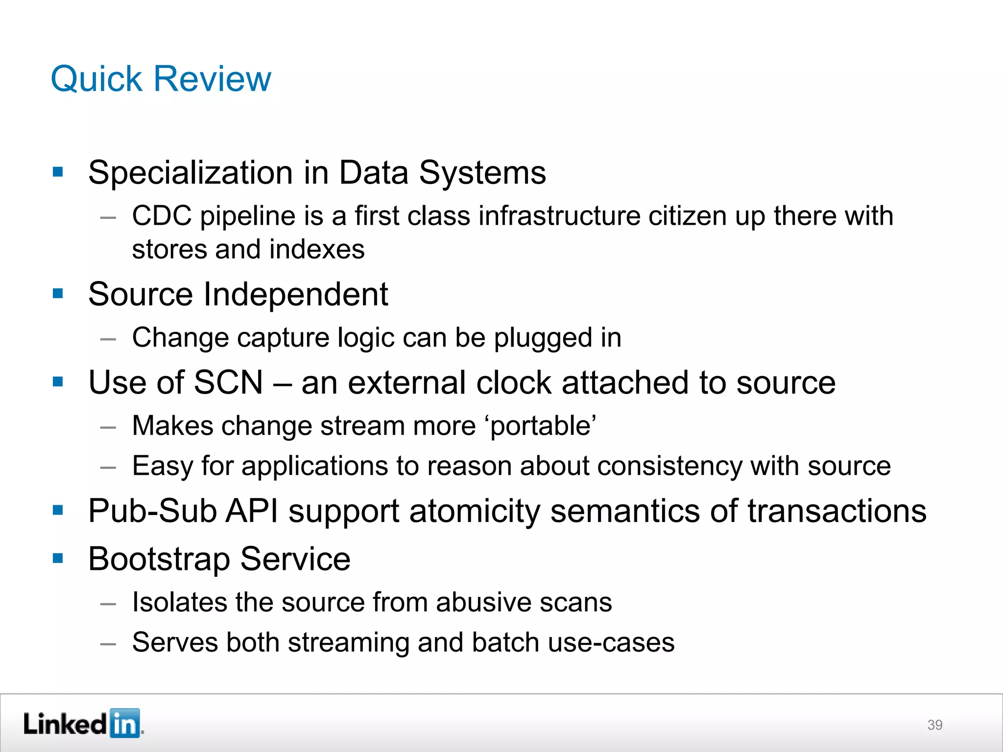Quick Review
 Specialization in Data Systems
– CDC pipeline is a first class infrastructure citizen up there with
stores and indexes
 Source Independent
– Change capture logic can be plugged in
 Use of SCN – an external clock attached to source
– Makes change stream more ‘portable’
– Easy for applications to reason about consistency with source
 Pub-Sub API support atomicity semantics of transactions
 Bootstrap Service
– Isolates the source from abusive scans
– Serves both streaming and batch use-cases
39
 
