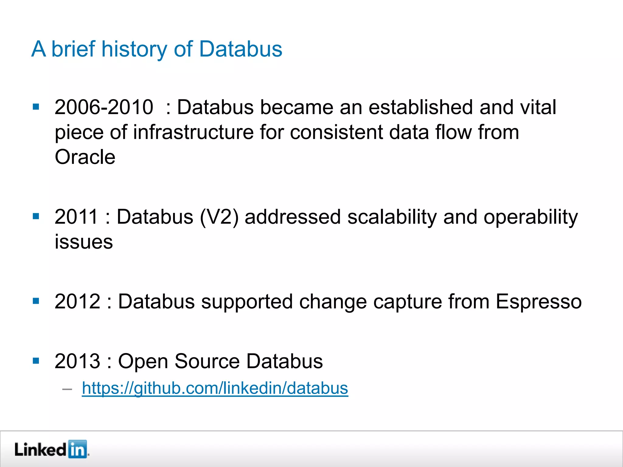 A brief history of Databus
 2006-2010 : Databus became an established and vital
piece of infrastructure for consistent data flow from
Oracle
 2011 : Databus (V2) addressed scalability and operability
issues
 2012 : Databus supported change capture from Espresso
 2013 : Open Source Databus
– https://github.com/linkedin/databus
 