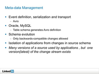 Meta-data Management
 Event definition, serialization and transport
– Avro
 Oracle, MySQL
– Table schema generates Avro definition
 Schema evolution
– Only backwards-compatible changes allowed
 Isolation of applications from changes in source schema
 Many versions of a source used by applications , but one
version(latest) of the change stream exists
 