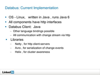 Databus: Current Implementation
 OS - Linux, written in Java , runs Java 6
 All components have http interfaces
 Databus Client: Java
– Other language bindings possible
– All communication with change stream via http
 Libraries
– Netty , for http client-servers
– Avro , for serialization of change events
– Helix , for cluster awareness
 