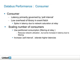 Databus Performance : Consumer
 Consumer
– Latency primarily governed by ‘poll interval’
– Low overhead of library in event fetch
 Spike in latency due to network saturation at relay
 Scaling number of consumers
 Use partitioned consumption (filtering at relay )
– Reduces network utilization , but some increase in latency due to
filtering
 Increase ‘poll interval’ , tolerate higher latencies
 