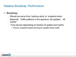 Databus Bootstrap :Performance
 Bootstrap
– Should we serve from ‘catchup store’ or ‘snapshot store’
– Depends: Traffic patterns in the spectrum ‘all updates’ , ‘all
inserts’
– Tune service depending on fraction of update and inserts
 Favour snapshot based serving for update heavy traffic
 