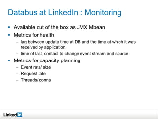 Databus at LinkedIn : Monitoring
 Available out of the box as JMX Mbean
 Metrics for health
– lag between update time at DB and the time at which it was
received by application
– time of last contact to change event stream and source
 Metrics for capacity planning
– Event rate/ size
– Request rate
– Threads/ conns
 