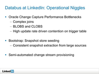Databus at LinkedIn: Operational Niggles
 Oracle Change Capture Performance Bottlenecks
– Complex joins
– BLOBS and CLOBS
– High update rate driven contention on trigger table
 Bootstrap: Snapshot store seeding
– Consistent snapshot extraction from large sources
 Semi-automated change stream provisioning
 