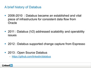 A brief history of Databus
 2006-2010 : Databus became an established and vital
piece of infrastructure for consistent data flow from
Oracle
 2011 : Databus (V2) addressed scalability and operability
issues
 2012 : Databus supported change capture from Espresso
 2013 : Open Source Databus
– https://github.com/linkedin/databus
 