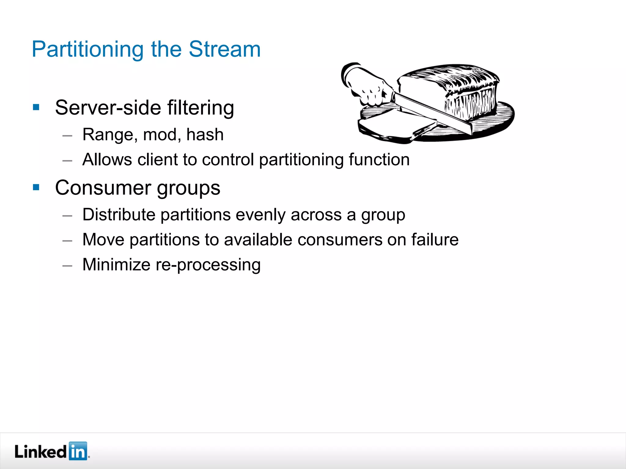 Partitioning the Stream

 Server-side filtering
   – Range, mod, hash
   – Allows client to control partitioning function
 Consumer groups
   – Distribute partitions evenly across a group
   – Move partitions to available consumers on failure
   – Minimize re-processing
 