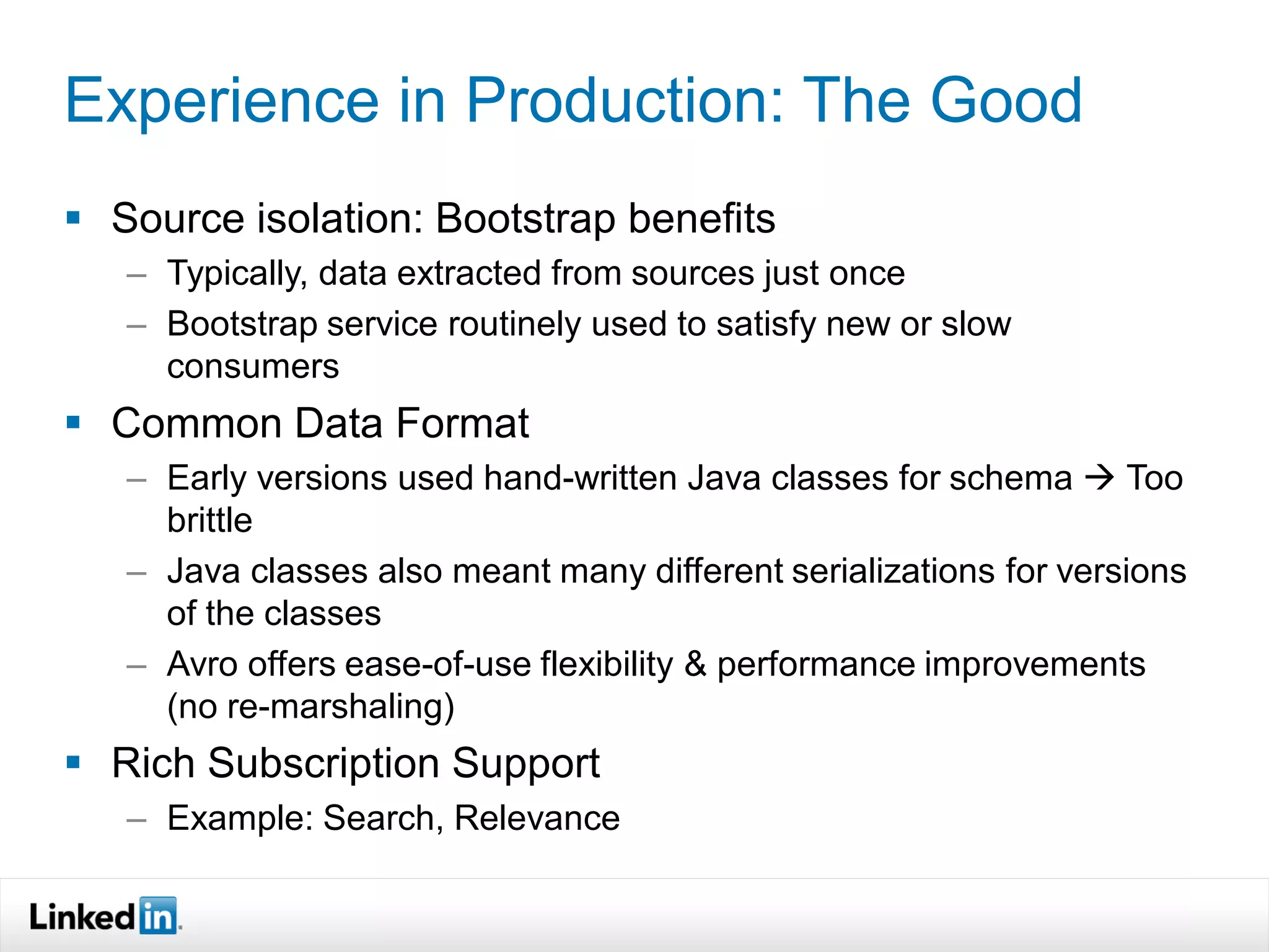 Experience in Production: The Good
 Source isolation: Bootstrap benefits
   – Typically, data extracted from sources just once
   – Bootstrap service routinely used to satisfy new or slow
     consumers
 Common Data Format
   – Early versions used hand-written Java classes for schema  Too
     brittle
   – Java classes also meant many different serializations for versions
     of the classes
   – Avro offers ease-of-use flexibility & performance improvements
     (no re-marshaling)
 Rich Subscription Support
   – Example: Search, Relevance
 