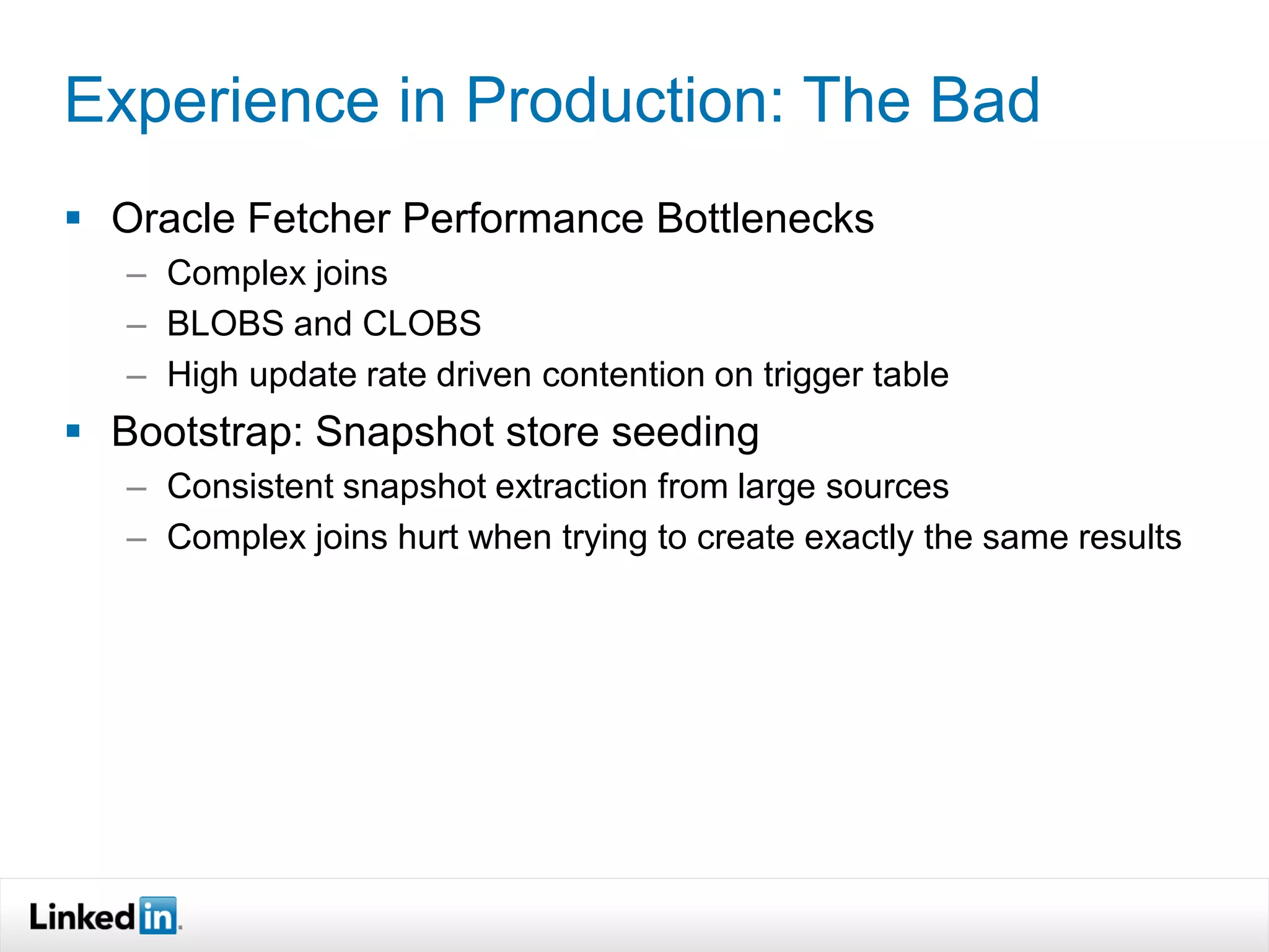 Experience in Production: The Bad
 Oracle Fetcher Performance Bottlenecks
   – Complex joins
   – BLOBS and CLOBS
   – High update rate driven contention on trigger table
 Bootstrap: Snapshot store seeding
   – Consistent snapshot extraction from large sources
   – Complex joins hurt when trying to create exactly the same results
 