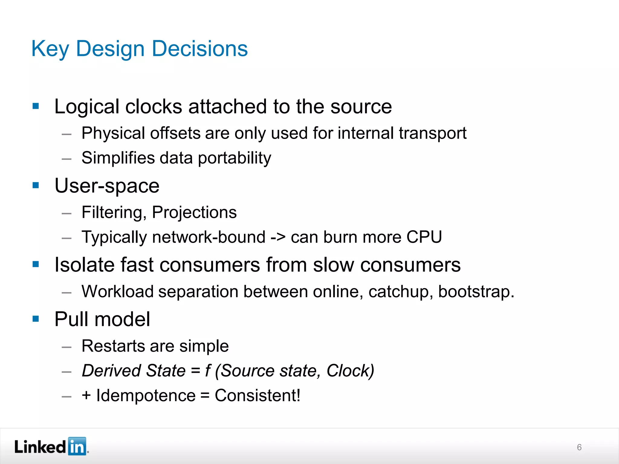 Key Design Decisions

 Logical clocks attached to the source
   – Physical offsets are only used for internal transport
   – Simplifies data portability
 User-space
   – Filtering, Projections
   – Typically network-bound -> can burn more CPU
 Isolate fast consumers from slow consumers
   – Workload separation between online, catchup, bootstrap.
 Pull model
   – Restarts are simple
   – Derived State = f (Source state, Clock)
   – + Idempotence = Consistent!

                                                               6
 