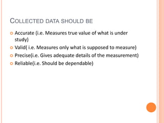 COLLECTED DATA SHOULD BE
 Accurate (i.e. Measures true value of what is under
study)
 Valid( i.e. Measures only what is supposed to measure)
 Precise(i.e. Gives adequate details of the measurement)
 Reliable(i.e. Should be dependable)
 
