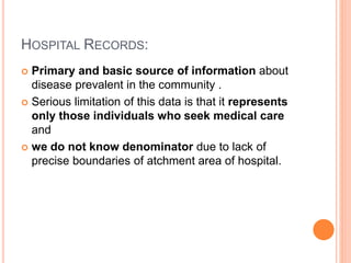 HOSPITAL RECORDS:
 Primary and basic source of information about
disease prevalent in the community .
 Serious limitation of this data is that it represents
only those individuals who seek medical care
and
 we do not know denominator due to lack of
precise boundaries of atchment area of hospital.
 