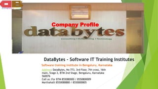 Company Profile
DataBytes - Software IT Training Institutes
Software training institute in Bengaluru, Karnataka
Address: DataBytes, No 773, 3rd Floor, 7th cross, 16th
main, Stage 2, BTM 2nd Stage, Bengaluru, Karnataka
560076
Call us :For BTM 855080000 / 8550800009
Marthahalli 8550088880 / 8550000805
 