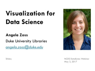 Visualization for
Data Science
Angela Zoss
Duke University Libraries
angela.zoss@duke.edu
NCDS DataBytes Webinar
May 3, 2017
Slides: http://bit.ly/vis4ds
 
