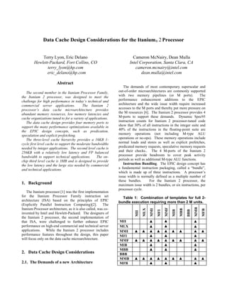 Data Cache Design Considerations for the Itanium® 2 Processor
Terry Lyon, Eric Delano
Hewlett-Packard, Fort Collins, CO
terry_lyon@hp.com
eric_delano@hp.com
Cameron McNairy, Dean Mulla
Intel Corporation, Santa Clara, CA
cameron.mcnairy@intel.com
dean.mulla@intel.com
Abstract
The second member in the Itanium Processor Family,
the Itanium 2 processor, was designed to meet the
challenge for high performance in today’s technical and
commercial server applications. The Itanium 2
processor’s data cache microarchitecture provides
abundant memory resources, low memory latencies and
cache organizations tuned to for a variety of applications.
The data cache design provides four memory ports to
support the many performance optimizations available in
the EPIC design concepts, such as predication,
speculation and explicit prefetching.
The three-level cache hierarchy provides a 16KB 1-
cycle first level cache to support the moderate bandwidths
needed by integer applications. The second level cache is
256KB with a relatively low latency and FP balanced
bandwidth to support technical applications. The on-
chip third level cache is 3MB and is designed to provide
the low latency and the large size needed by commercial
and technical applications.
1. Background
The Itanium processor [1] was the first implementation
for the Itanium Processor Family instruction set
architecture (ISA) based on the principles of EPIC
(Explicitly Parallel Instruction Computing)[2]. The
Itanium Processor architecture, as it is also called, was co-
invented by Intel and Hewlett-Packard. The designers of
the Itanium 2 processor, the second implementation of
that ISA, were challenged to further enhance EPIC
performance on high-end commercial and technical server
applications. While the Itanium 2 processor includes
performance features throughout the design, this paper
will focus only on the data cache microarchitecture.
2. Data Cache Design Considerations
2.1. The Demands of a new Architecture
The demands of most contemporary superscalar and
out-of-order microarchitectures are commonly supported
with two memory pipelines (or M ports). The
performance enhancement additions to the EPIC
architecture and the wide issue width require increased
accesses to the M ports and thereby put more pressure on
the M resources [6]. The Itanium 2 processor provides 4
M-ports to support these demands. Dynamic Spec95
instruction counts for Itanium 2 processor-tuned code
show that 30% of all instructions in the integer suite and
40% of the instructions in the floating-point suite are
memory operations (not including M-type ALU
operations or no-ops). These memory operations include
normal loads and stores as well as explicit prefetches,
predicated memory requests, speculative memory requests
and their checks.. The 4 M-ports of the Itanium 2
processor provide headroom to cover peak activity
periods as well as additional M-type ALU functions.
Instruction Bundling. The EPIC design concept has
a fundamental instruction packaging, called a “bundle”,
which is made up of three instructions. A processor’s
issue width is normally defined as a multiple number of
these bundles. For the Itanium 2 processor, the
maximum issue width is 2 bundles, or six instructions, per
processor cycle.
Table 1: Combination of templates for full 2-
bundle execution requiring more than 2 M units.
MII
MLX
MMI
MFI
MMF
MIB
MBB
BBB
MMB
MFB
MII ▲ ▲ ▲
MLX ▲ ▲ ▲
MMI ▲ ▲ ▲ ▲ ▲ ▲ ▲ ▲ ▲
MFI ▲ ▲ ▲
MMF ▲ ▲ ▲ ▲ ▲ ▲ ▲ ▲ ▲
MIB ▲ ▲ ▲
MBB ▲ ▲ ▲
BBB
MMB ▲ ▲ ▲ ▲ ▲ ▲ ▲ ▲ ▲
MFB ▲ ▲ ▲
 