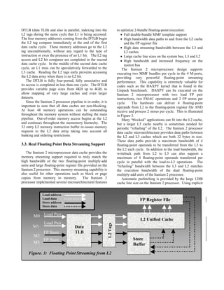 Figure. 3: Floating Point Streaming from L2
M0
M1
M2
M3
L2Tags
L2 Unified Cache
FP Register File
Store
Buffer
Load address
Load data
Store address
Store data
Data
TLB
Load Pair
Load Pair
FP Store
FP Store
DTLB (data TLB) and also in parallel, indexing into the
L2 tags during the same cycle that L1 is being accessed.
The four memory addresses coming from the DTLB begin
the L2 tag compare immediately at the end of the first
data cache cycle. These memory addresses go to the L2
tag unconditionally, without any regard to the type of
instruction or even the presence of an L1 hit. The L2 tag
access and L2 hit compares are completed in the second
data cache cycle. In the middle of the second data cache
cycle, an L1 miss can be speculatively forwarded to the
L3 cache. Reading the L2 tags early prevents accessing
the L2 data array when there is no L2 hit.
The DTLB is fully four-ported, fully associative and
its access is completed in less than one cycle. The DTLB
provides variable page sizes from 4KB up to 4GB, to
allow mapping of very large caches and even larger
datasets.
Since the Itanium 2 processor pipeline is in-order, it is
important to note that all data caches are non-blocking.
At least 48 memory operations can be outstanding
throughout the memory system without stalling the main
pipeline. Out-of-order memory access begins at the L2
and continues throughout the mememory hierarchy. The
32 entry L2 memory instruction buffer re-issues memory
requests to the L2 data array taking into account all
banking and ordering restrictions.
3.3. Real Floating Point Data Streaming Support
The Itanium 2 microprocessor data cache provides the
memory streaming support required to truly match the
high bandwidth of the two floating-point multiply-add
units and large floating-point register file provided on the
Itanium 2 processor. This memory streaming capability is
also useful for other operations such as block or page
copies from memory to memory. The Itanium 2
processor implemented several microarchitectural features
to optimize 2-bundle floating-point execution:
• Full double-bundle MMF template support
• High bandwidth data paths to and from the L2 cache
and the FP register file
• High data streaming bandwidth between the L3 and
L2 caches
• Large cache line sizes on the system bus, L3 and L2
• High bandwidth and increased frequency on the
system bus
The Itanium 2 microprocessor design supports
executing two MMF bundles per cycle in the 4 M-ports,
providing very powerful floating-point streaming
performance. This capability is extremely valuable for
codes such as the DAXPY kernel that is found in the
Linpack benchmark. DAXPY can be executed on the
Itanium 2 microprocessor with two load FP pair
instructions, two FMAC operations and 2 FP stores per
cycle. The hardware can deliver 4 floating-point
operands from L2 to the floating-point register file AND
receive and process 2 stores per cycle. This is illustrated
in Figure 3.
Many “blocked” applications can fit into the L2 cache,
but a larger L3 cache nearby is sometimes needed for
periodic “refueling” of the L2. The Itanium 2 processor
data cache microarchitecture provides data paths between
the L2 and L3 caches which are both 32 bytes in size.
These data paths provide a maximum bandwidth of 4
floating-point operands to be transferred from the L3 to
the L2 each cycle. In addition to the load bandwidth, the
writeback path from L2 to L3 can also support a
maximum of 4 floating-point operands transferred per
cycle in parallel with the load-to-L2 operations. The
“refueling” bandwidth between the L3 and L2 matches
the execution bandwidth of the dual floating-point
multiply-add units of the Itanium 2 processor.
Automatic prefetching is provided by the large 128B
cache line size on the Itanium 2 processor. Using explicit
 
