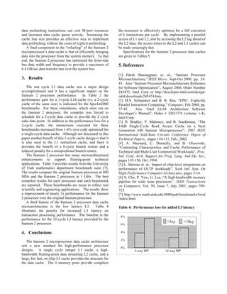 0%
2%
4%
6%
8%
+5cy +10cy
4 way MP 16 way MP
data prefetching instructions can cost M-port resources
and increases data cache queue activity. Increasing the
cache line size provides an effective way to implement
data prefetching without the costs of explicit prefetching.
A final component to the “refueling” of the Itanium 2
microprocessor’s data cache is that of efficiently bringing
data into the processor from the system memory. To that
end, the Itanium 2 processor has optimized the front-side
bus data width and frequency to provide a maximum of
6.4 GB/sec data transfer rate over the system bus.
3. Results
The one cycle L1 data cache was a major design
accomplishment and it has a significant impact on the
Itanium 2 processor performance. In Table 2 the
performance gain for a 1-cycle L1d cache (vs. a 2-cycle
cache of the same size) is indicated for the SpecInt2000
benchmarks. For these simulations, which were run on
the Itanium 2 processor, the compiler was forced to
schedule for a 2-cycle data cache to provide the 2 cycle
cahe data point. In addition to the performance loss for a
2-cycle cache, the instructions executed for these
benchmarks increased from 1-4% over code optimized for
a single-cycle data cache. Although not discussed in this
paper another benefit of this 1-cycle cache design is that it
is also used in the L1 instruction cache, and there it
provides the benefit of a 0-cycle branch resteer and a
reduced penalty for a misspredicted branch resteer.
The Itanium 2 processor has many microarchitectural
enhancements to support floating-point technical
applications. Table 3 provides results from the University
of Utah mathematics department benchmark suite [7].
The results compare the original Itanium processor at 800
MHz and the Itanium 2 processor at 1 GHz. The best
compiled results for each processor and each benchmark
are reported. These benchmarks are mean to reflect real
scientific and engineering applications. The results show
a improvement of nearly 2x performance for the Itanium
2 processor over the original Itanium processor.
A third feature of the Itanium 2 processor data cache
microarchitecture is the low latency L3. Table 4
illustrates the penalty for increased L3 latency on
transaction processing performance. The baseline is the
performance for the 12-cycle L3 latency provided by the
Itanium 2 processor.
4. Conclusions
The Itanium 2 microprocessor data cache architecture
sets a new standard for high-performance processor
designs. A single cycle integer L1 cache, a high-
bandwidth floating-point data streaming L2 cache, and a
large, but fast, on-chip L3 cache provides the structure for
the data cache. The 4 memory ports provide compilers
the resources to effectively optimize for a full execution
of 6 instructions per cycle. By implementing a parallel
access of L1 and L2, and by accessing the L2 tag ahead of
the L2 data, the access times to the L2 and L3 caches can
be made amazingly fast.
Specifications for the Itanium 2 processor data caches
are given in Tables 5.
5. References
[1] Harsh Sharangpani, et. al., “Itanium Processor
Microarchitecture,” IEEE Micro, Sept-Oct 2000, pp. 24-
43. Also “Itanium Processor Microarchitecture Reference
for Software Optimization”, August 2000, Order Number
245473, Intel Corp or http://developer.intel.com/design/
ia64/downloads/245474.htm.
[2] M.S. Schlansker and B. R. Rau, “EPIC: Explicitly
Parallel Instruction Computing,” Computer, Feb 2000, pp.
37-45. Also “Intel IA-64 Architecture Software
Developer’s Manual”, Order # 245317-9 (volume 1-4),
Intel Corp.
[3] D. Bradley, P. Mahoney, and B. Stackhouse, “The
16kB Single-Cycle Read Access Cache on a Next
Generation 64b Itanium Microprocessor”, 2002 IEEE
International Sold-State Circuits Conference Digest of
Technical Papers, pages 110-111, Feb., 2002.
[4] A. Maynard, C. Donnelly, and B. Olszewski,
“Contrasting Characteristics and Cache Performance of
Technical and Multi-User Commercial Workloads”, Proc.
Intl. Conf. Arch. Support for Prog. Lang. And Op. Sys.,
pages 145-156, Oct. 1994.
[5] L. Barroso et. al., Impact of chip-level integrations on
performance of OLTP workloads”, Sixth Intl. Sym. On
High-Performance Computer Architecture, pages 3-14.
[6] S. Cho, P. Yew, G. Lee, “A high-bandwidth memory
pipeline for wide issue processors”, IEEE Transactions
on Computers, Vol. 50, Issue 7, July 2001, pages 709-
723.
[7] http://www.math.utah.edu:8080/pub/benchmarks/local
/index.html
Table 4: Performance loss for added L3 latency
 