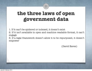 the three laws of open
                            government data
                1. If it can’t be spidered or indexed, it doesn’t exist
                2. If it isn’t available in open and machine readable format, it can’t
                engage
                3. If a legal framework doesn’t allow it to be repurposed, it doesn’t
                empower

                                                                (David Eaves)




giovedì 9 febbraio 2012
 