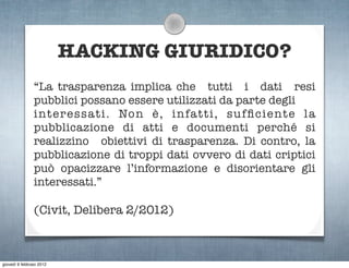 HACKING GIURIDICO?
                “La trasparenza implica che tutti i dati resi
                pubblici possano essere utilizzati da parte degli
                interessati. Non è, infatti, sufﬁciente la
                pubblicazione di atti e documenti perché si
                realizzino obiettivi di trasparenza. Di contro, la
                pubblicazione di troppi dati ovvero di dati criptici
                può opacizzare l’informazione e disorientare gli
                interessati.”

                (Civit, Delibera 2/2012)



giovedì 9 febbraio 2012
 