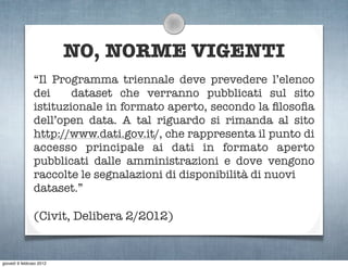 NO, NORME VIGENTI
                “Il Programma triennale deve prevedere l’elenco
                dei     dataset che verranno pubblicati sul sito
                istituzionale in formato aperto, secondo la ﬁlosoﬁa
                dell’open data. A tal riguardo si rimanda al sito
                http://www.dati.gov.it/, che rappresenta il punto di
                accesso principale ai dati in formato aperto
                pubblicati dalle amministrazioni e dove vengono
                raccolte le segnalazioni di disponibilità di nuovi
                dataset.”

                (Civit, Delibera 2/2012)


giovedì 9 febbraio 2012
 