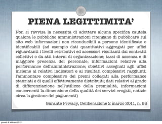 PIENA LEGITTIMITA’
                Non si ravvisa la necessità di adottare alcuna speciﬁca cautela
                qualora le pubbliche amministrazioni ritengano di pubblicare sul
                sito web informazioni non riconducibili a persone identiﬁcate o
                identiﬁcabili (ad esempio dati quantitativi aggregati per ufﬁci
                riguardanti i livelli retributivi ed accessori risultanti dai contratti
                collettivi o da atti interni di organizzazione; tassi di assenza e di
                maggiore presenza del personale; informazioni relative alla
                performance dell'amministrazione; obiettivi assegnati agli ufﬁci
                insieme ai relativi indicatori e ai risultati complessivi raggiunti;
                l'ammontare complessivo dei premi collegati alla performance
                stanziati e di quelli effettivamente distribuiti; dati relativi al grado
                di differenziazione nell'utilizzo della premialità, informazioni
                concernenti la dimensione della qualità dei servizi erogati, notizie
                circa la gestione dei pagamenti)
                                Garante Privacy, Deliberazione 2 marzo 2011, n. 88



giovedì 9 febbraio 2012
 