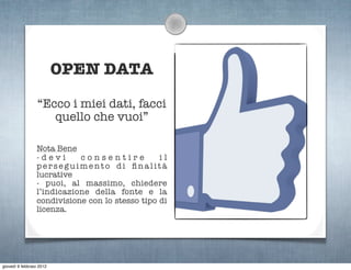 OPEN DATA

                  “Ecco i miei dati, facci
                     quello che vuoi”

                 Nota Bene
                 -devi      consentire           il
                 perseguimento di ﬁnalità
                 lucrative
                 - puoi, al massimo, chiedere
                 l’indicazione della fonte e la
                 condivisione con lo stesso tipo di
                 licenza.




giovedì 9 febbraio 2012
 