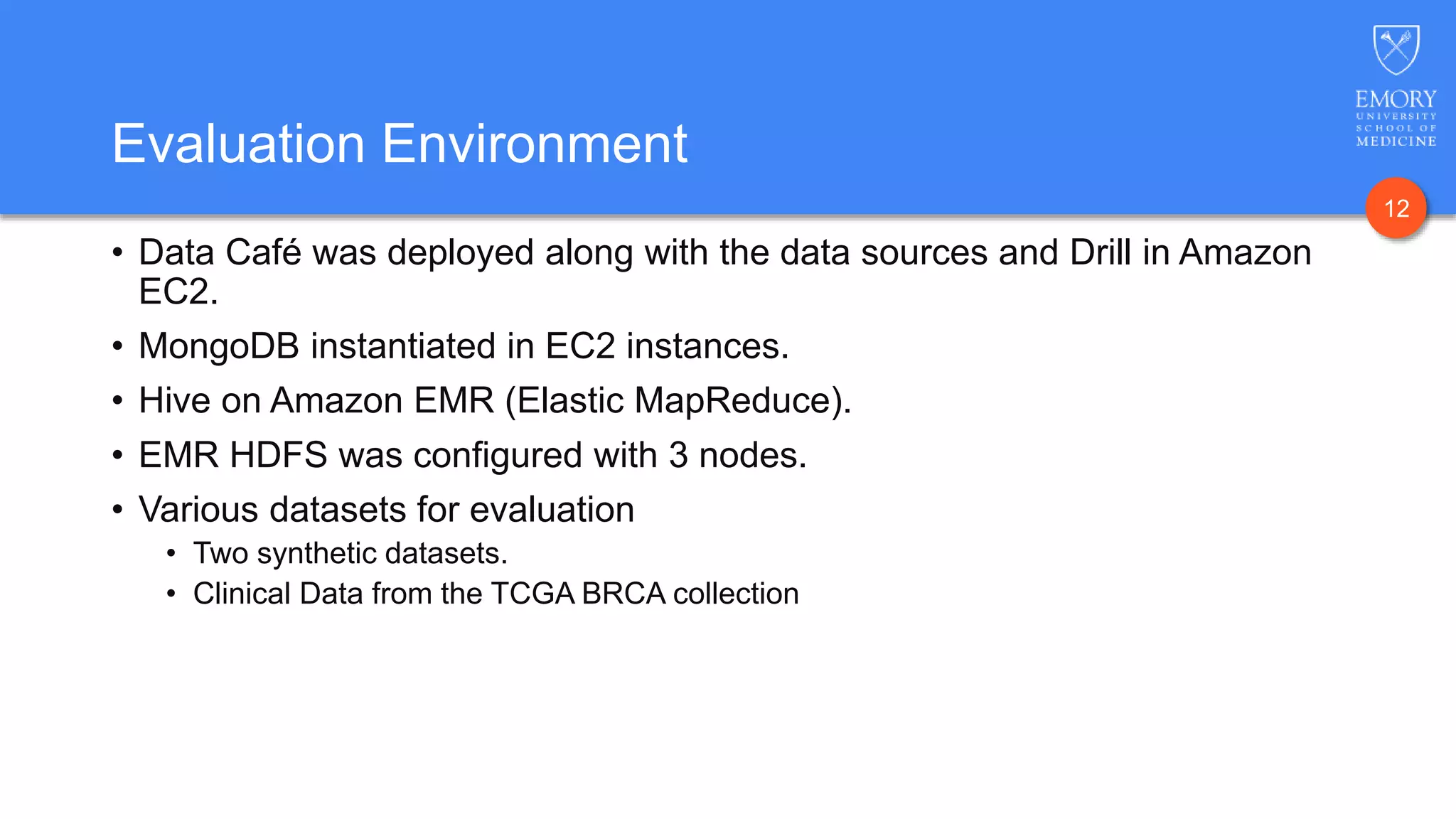12
Evaluation Environment
• Data Café was deployed along with the data sources and Drill in Amazon
EC2.
• MongoDB instantiated in EC2 instances.
• Hive on Amazon EMR (Elastic MapReduce).
• EMR HDFS was configured with 3 nodes.
• Various datasets for evaluation
• Two synthetic datasets.
• Clinical Data from the TCGA BRCA collection
 