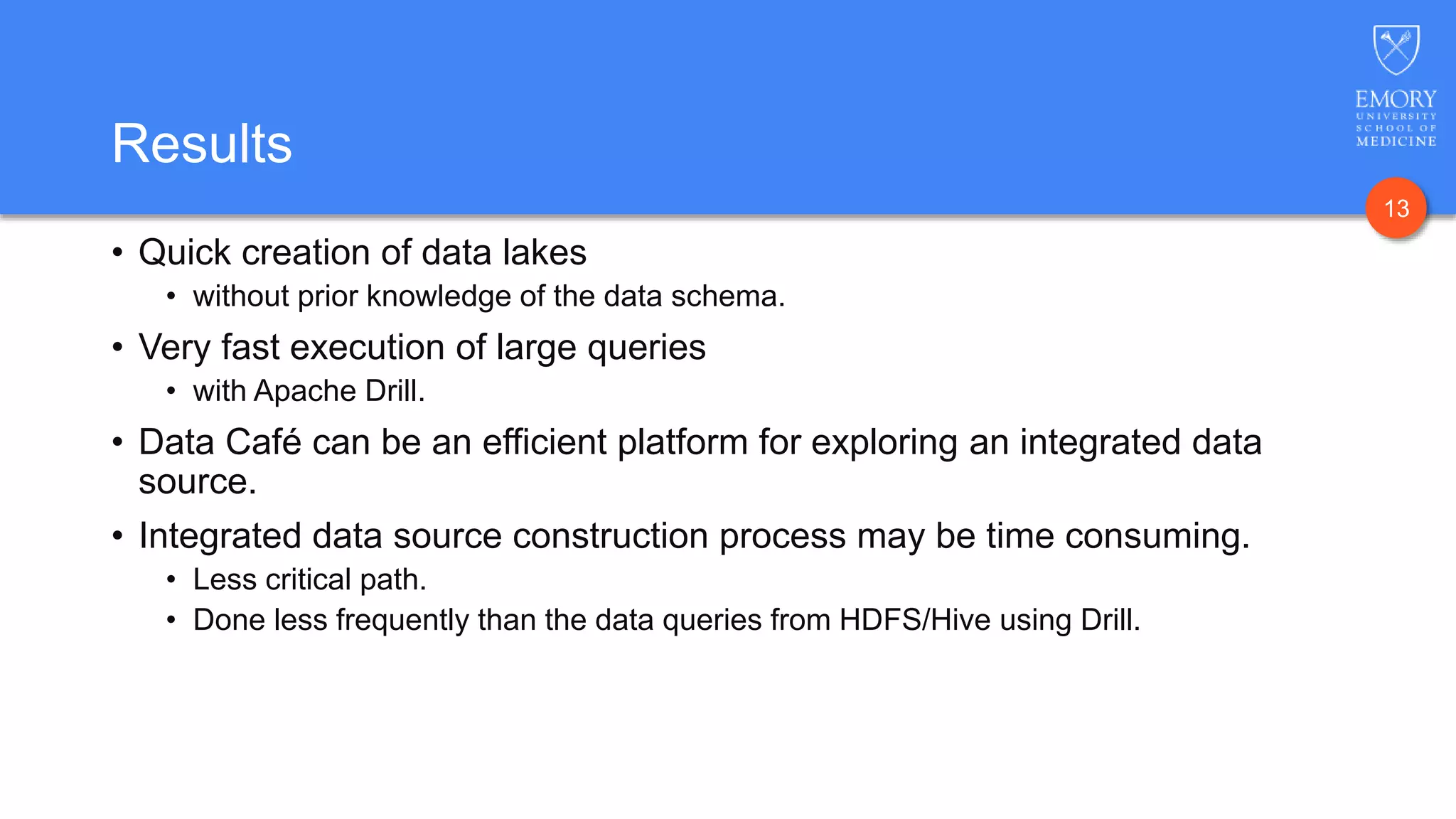 13
Results
• Quick creation of data lakes
• without prior knowledge of the data schema.
• Very fast execution of large queries
• with Apache Drill.
• Data Café can be an efficient platform for exploring an integrated data
source.
• Integrated data source construction process may be time consuming.
• Less critical path.
• Done less frequently than the data queries from HDFS/Hive using Drill.
 
