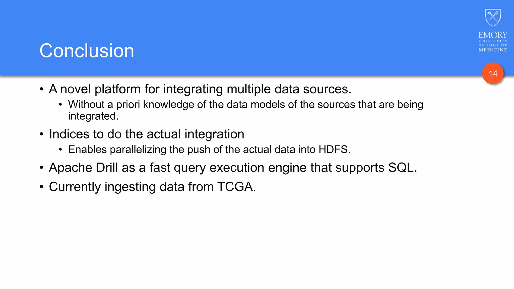 14
Conclusion
• A novel platform for integrating multiple data sources.
• Without a priori knowledge of the data models of the sources that are being
integrated.
• Indices to do the actual integration
• Enables parallelizing the push of the actual data into HDFS.
• Apache Drill as a fast query execution engine that supports SQL.
• Currently ingesting data from TCGA.
 