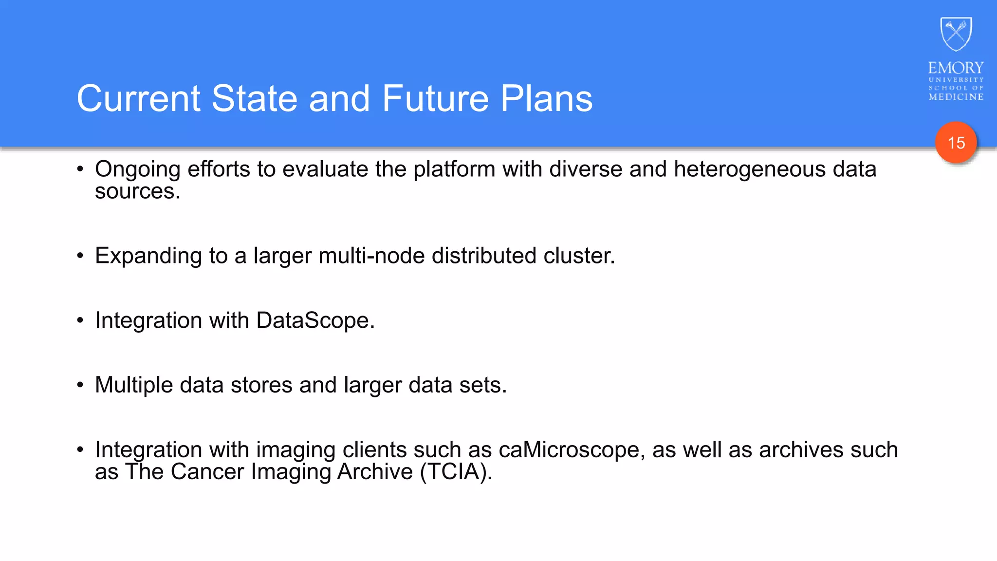 15
Current State and Future Plans
• Ongoing efforts to evaluate the platform with diverse and heterogeneous data
sources.
• Expanding to a larger multi-node distributed cluster.
• Integration with DataScope.
• Multiple data stores and larger data sets.
• Integration with imaging clients such as caMicroscope, as well as archives such
as The Cancer Imaging Archive (TCIA).
 