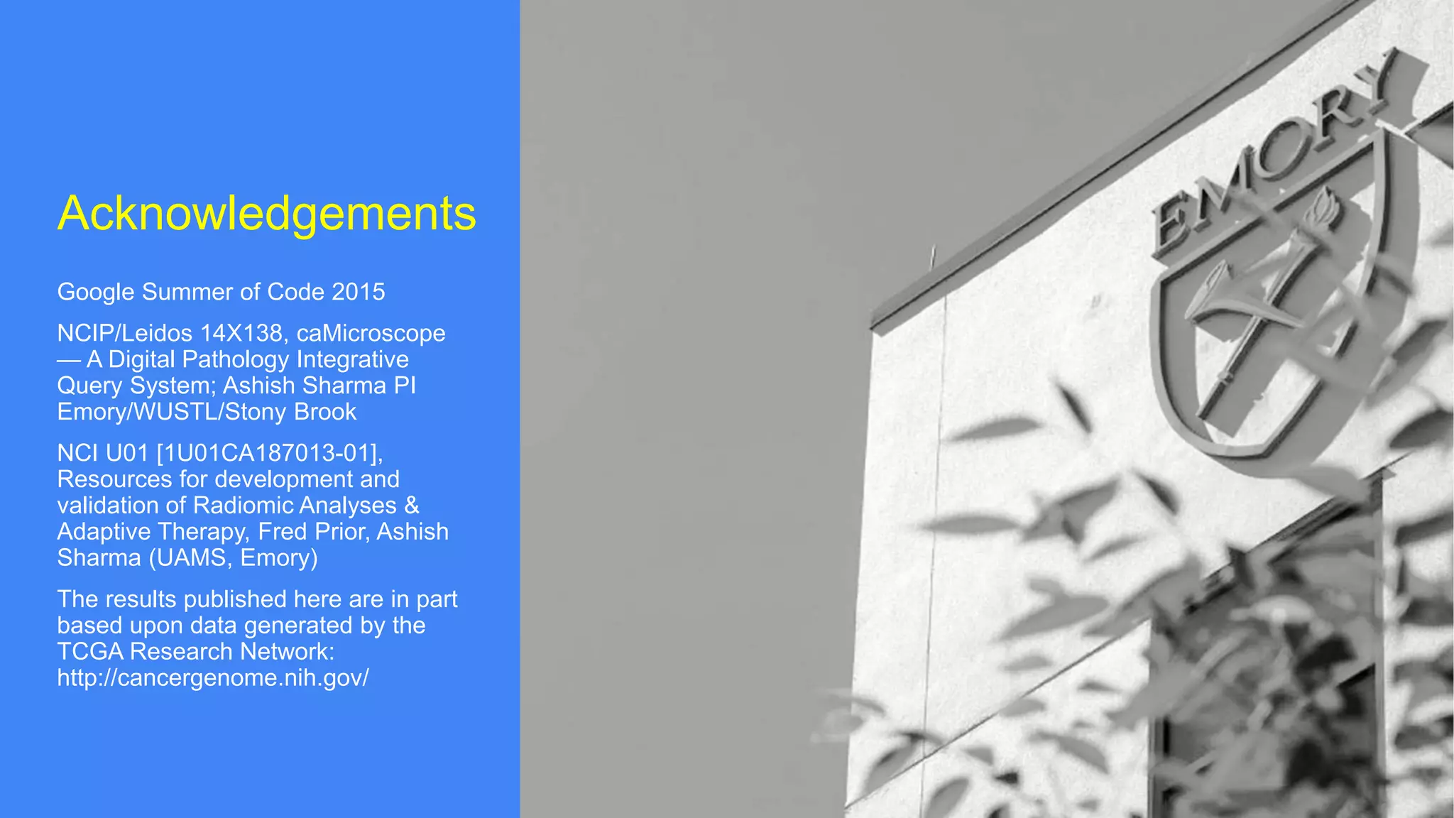 Acknowledgements
Google Summer of Code 2015
NCIP/Leidos 14X138, caMicroscope
— A Digital Pathology Integrative
Query System; Ashish Sharma PI
Emory/WUSTL/Stony Brook
NCI U01 [1U01CA187013-01],
Resources for development and
validation of Radiomic Analyses &
Adaptive Therapy, Fred Prior, Ashish
Sharma (UAMS, Emory)
The results published here are in part
based upon data generated by the
TCGA Research Network:
http://cancergenome.nih.gov/
 