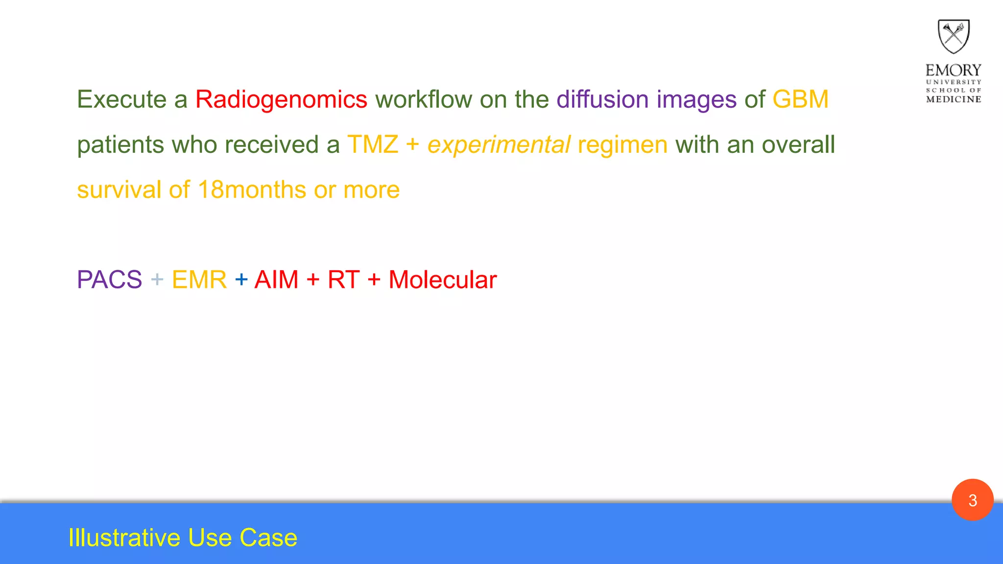 3
Illustrative Use Case
Execute a Radiogenomics workflow on the diffusion images of GBM
patients who received a TMZ + experimental regimen with an overall
survival of 18months or more.
Execute a Radiogenomics workflow on the diffusion images of GBM
patients who received a TMZ + experimental regimen with an overall
survival of 18months or more
PACS + EMR + AIM + RT + Molecular
 