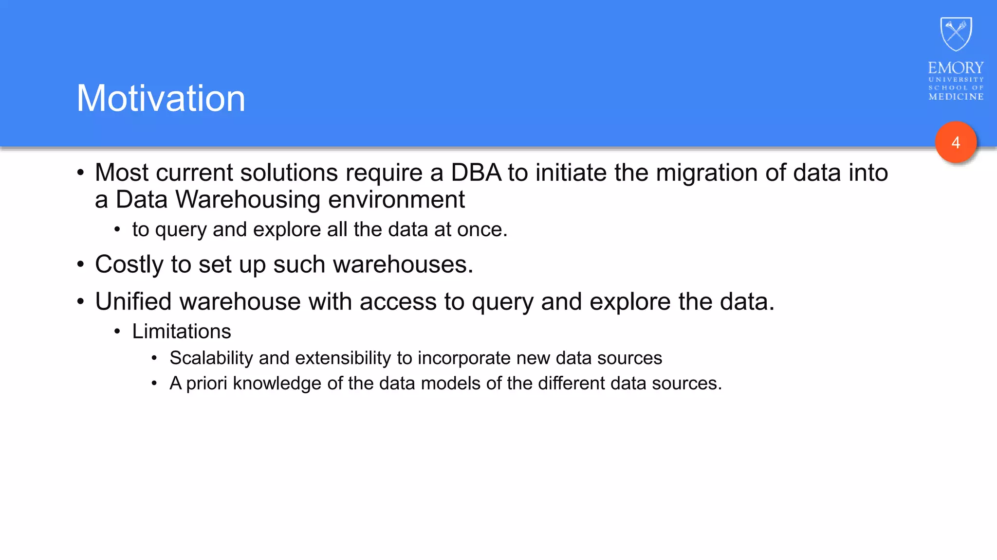 4
Motivation
• Most current solutions require a DBA to initiate the migration of data into
a Data Warehousing environment
• to query and explore all the data at once.
• Costly to set up such warehouses.
• Unified warehouse with access to query and explore the data.
• Limitations
• Scalability and extensibility to incorporate new data sources
• A priori knowledge of the data models of the different data sources.
 
