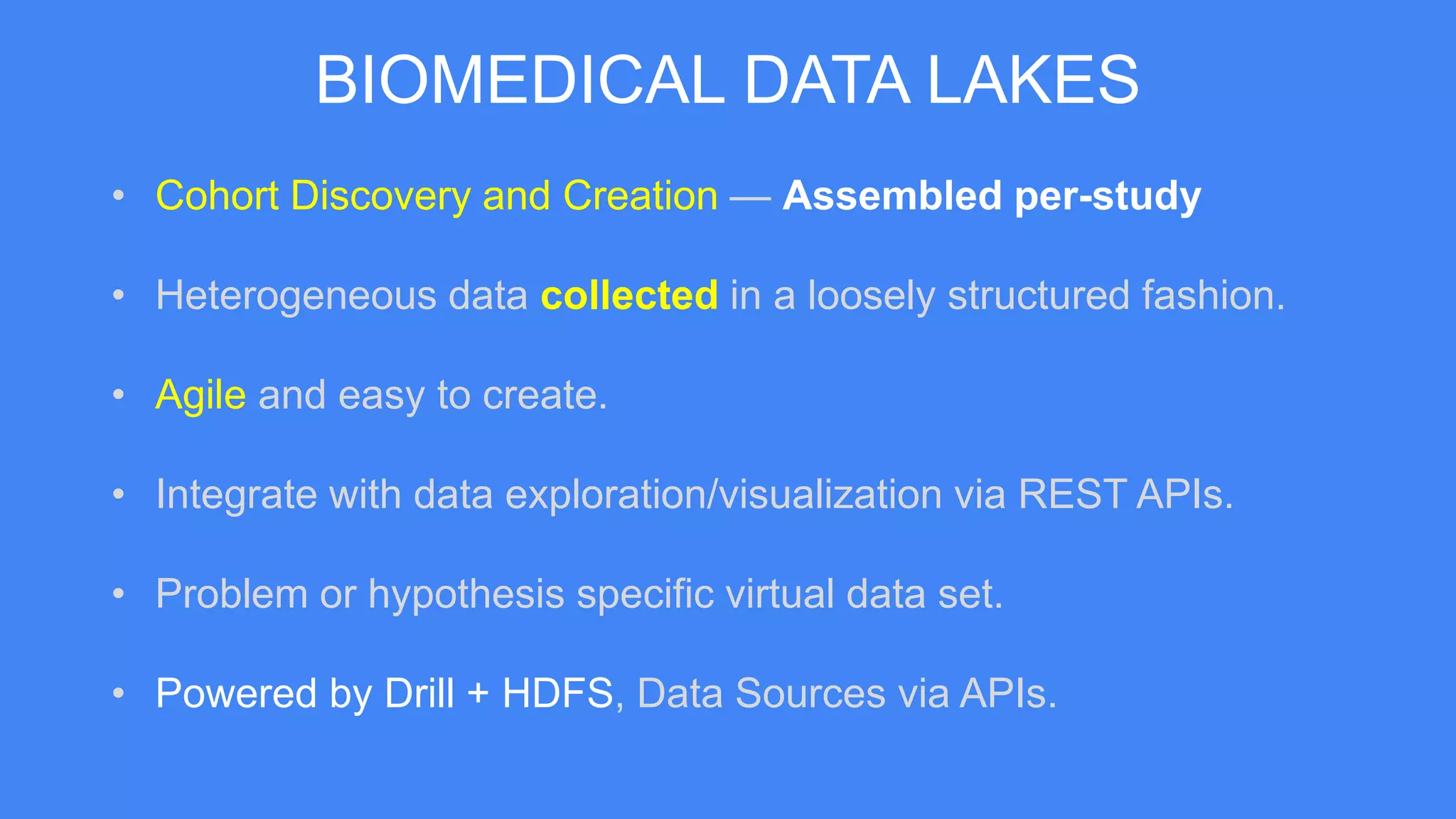 BIOMEDICAL DATA LAKES
• Cohort Discovery and Creation — Assembled per-study
• Heterogeneous data collected in a loosely structured fashion.
• Agile and easy to create.
• Integrate with data exploration/visualization via REST APIs.
• Problem or hypothesis specific virtual data set.
• Powered by Drill + HDFS, Data Sources via APIs.
 