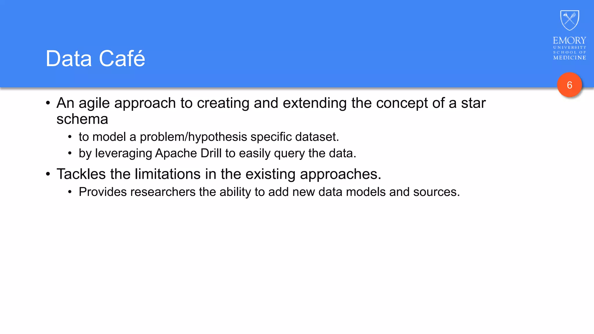 6
Data Café
• An agile approach to creating and extending the concept of a star
schema
• to model a problem/hypothesis specific dataset.
• by leveraging Apache Drill to easily query the data.
• Tackles the limitations in the existing approaches.
• Provides researchers the ability to add new data models and sources.
 