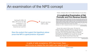 An examination of the NPS concept
In spite of wide acceptance, NPS has known flaws –
and it is by no means the one metric you need to grow*
Keiningham et al. (2007), A Longitudinal Examination of Net Promoter and Firm Revenue Growth,
Journal of Marketing
Byron Sharp. (2008), Net Promoter Score Fails the Test: Market research buyers beware.
Marketing Research
+ Growth rate from
1999 to 2002
Starting Q1 2001, till
2002, NPS scores for 400
companies in ~12
industries (10000-15000
responses per quarter)
* presenter’s opinion
Does the analysis that support the hypothesis above
prove that NPS is a good predictor of growth?
12
 