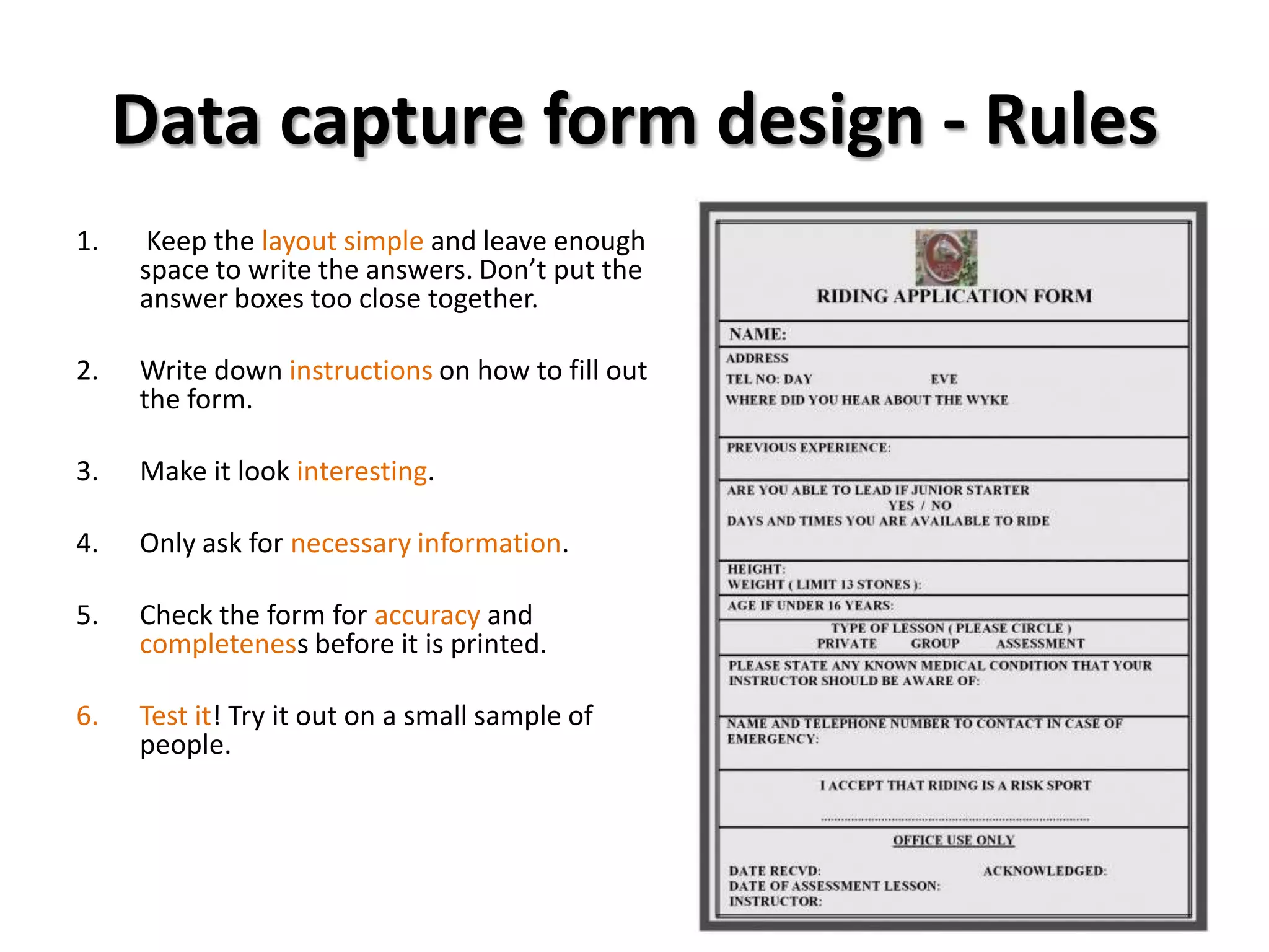 Data capture form design - Rules
1.    Keep the layout simple and leave enough
     space to write the answers. Don’t put the
     answer boxes too close together.

2.   Write down instructions on how to fill out
     the form.

3.   Make it look interesting.

4.   Only ask for necessary information.

5.   Check the form for accuracy and
     completeness before it is printed.

6.   Test it! Try it out on a small sample of
     people.
 
