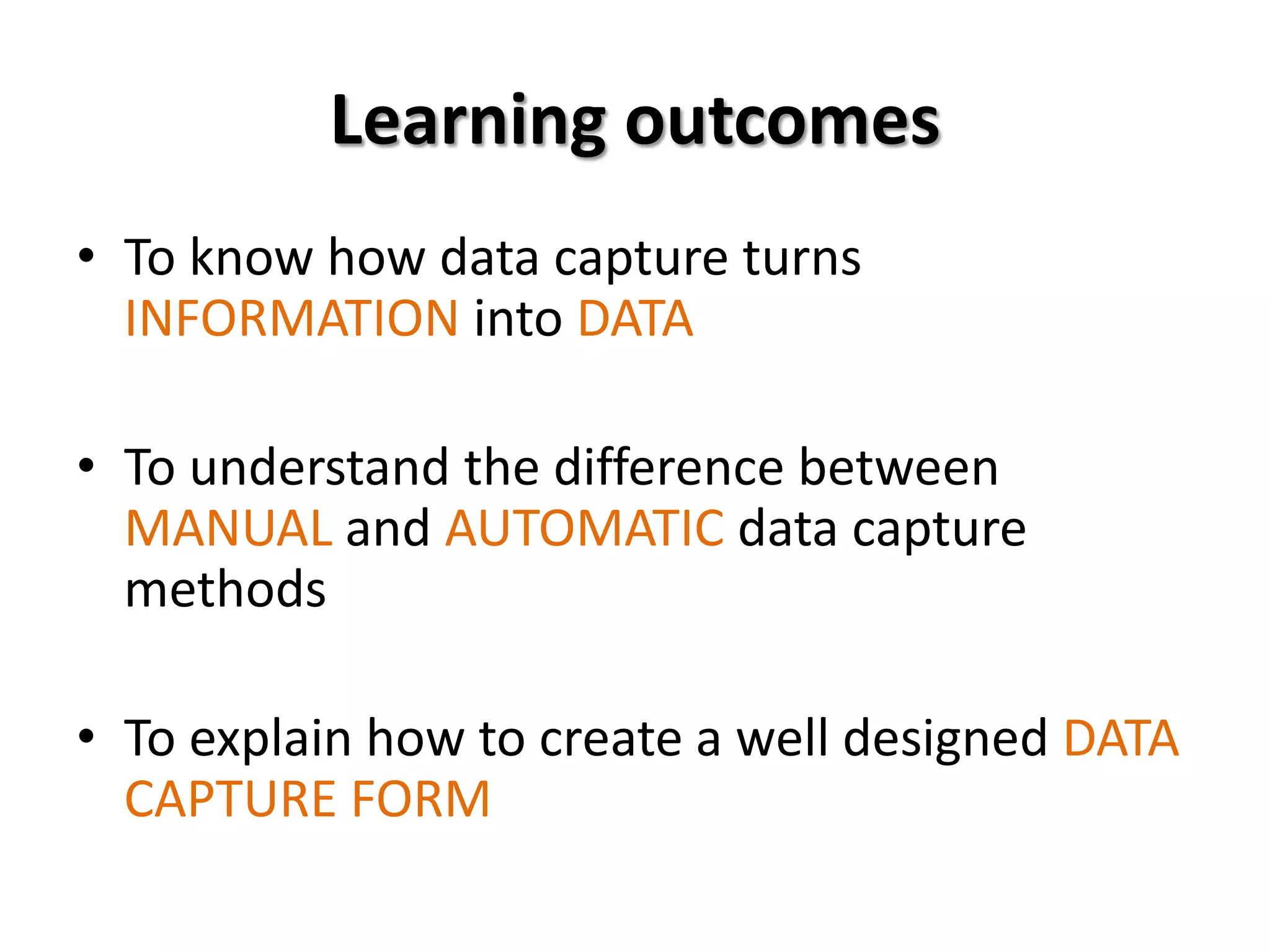 Learning outcomes
• To know how data capture turns
  INFORMATION into DATA

• To understand the difference between
  MANUAL and AUTOMATIC data capture
  methods

• To explain how to create a well designed DATA
  CAPTURE FORM
 