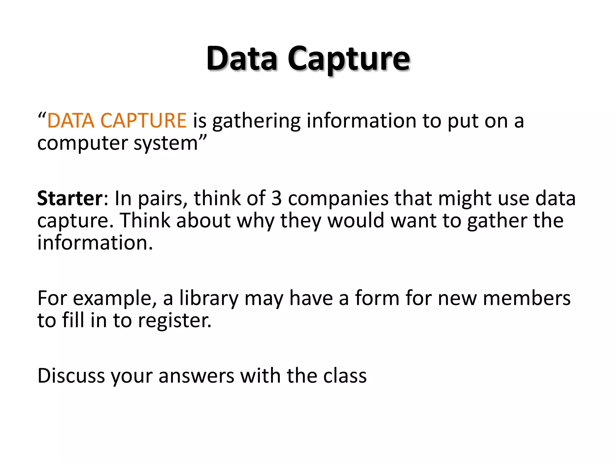 Data Capture
“DATA CAPTURE is gathering information to put on a
computer system”

Starter: In pairs, think of 3 companies that might use data
capture. Think about why they would want to gather the
information.

For example, a library may have a form for new members
to fill in to register.

Discuss your answers with the class
 