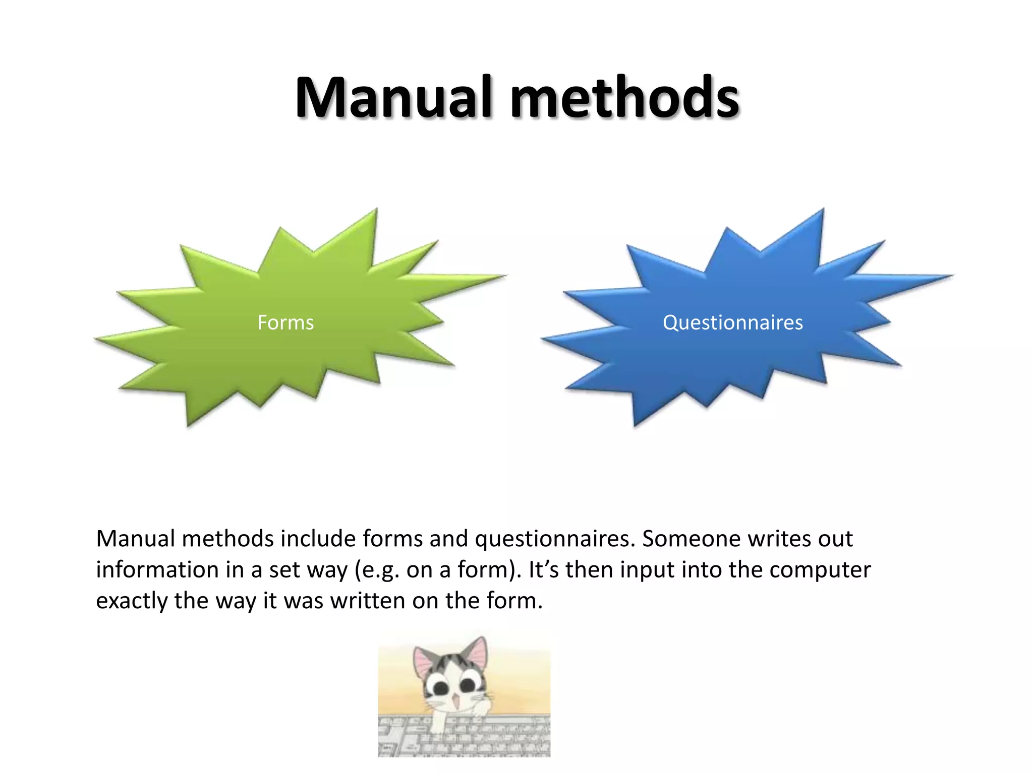 Manual methods


               Forms                                   Questionnaires




Manual methods include forms and questionnaires. Someone writes out
information in a set way (e.g. on a form). It’s then input into the computer
exactly the way it was written on the form.
 