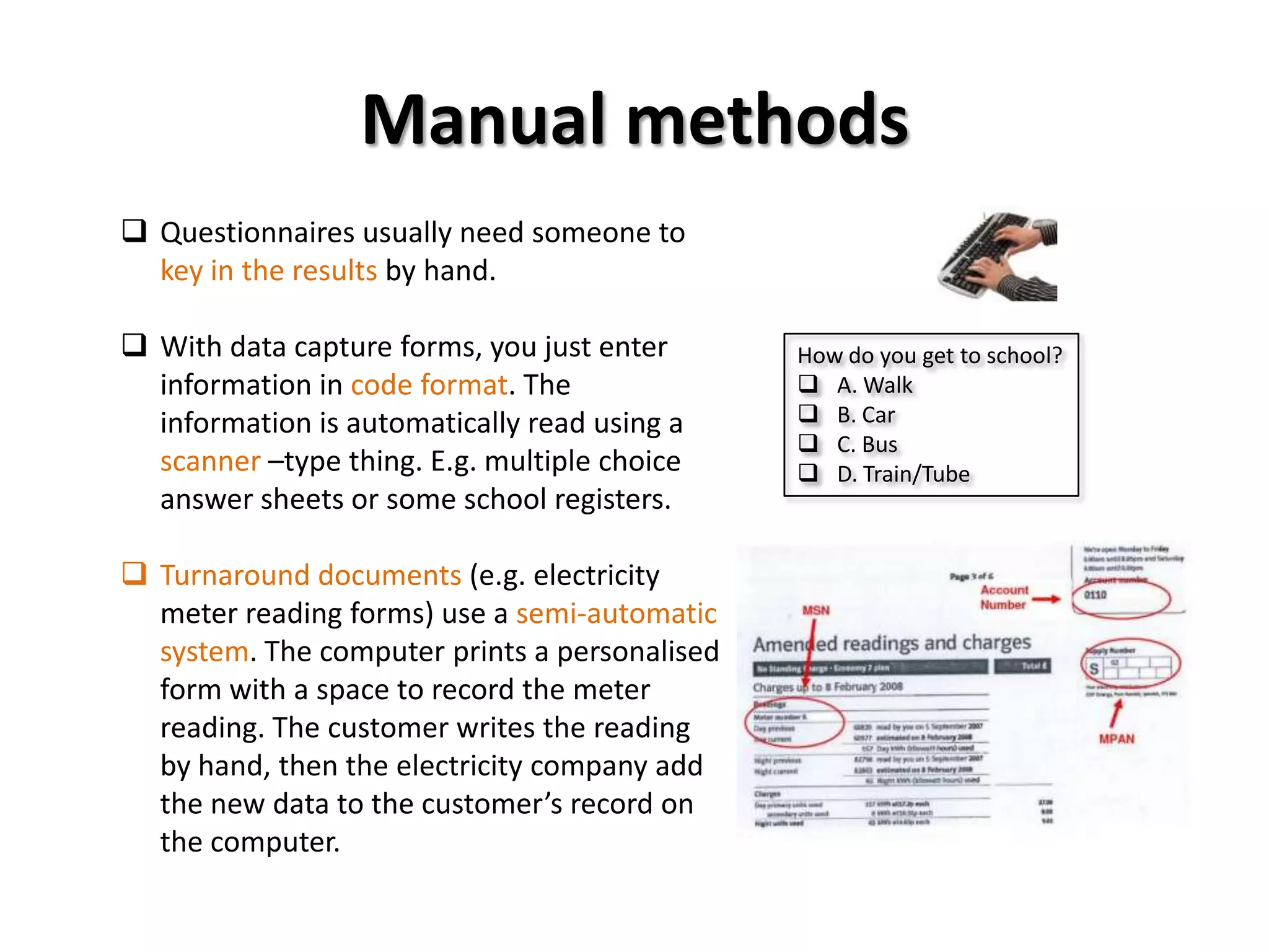 Manual methods
 Questionnaires usually need someone to
  key in the results by hand.

 With data capture forms, you just enter      How do you get to school?
  information in code format. The               A. Walk
  information is automatically read using a     B. Car
                                                C. Bus
  scanner –type thing. E.g. multiple choice     D. Train/Tube
  answer sheets or some school registers.

 Turnaround documents (e.g. electricity
  meter reading forms) use a semi-automatic
  system. The computer prints a personalised
  form with a space to record the meter
  reading. The customer writes the reading
  by hand, then the electricity company add
  the new data to the customer’s record on
  the computer.
 