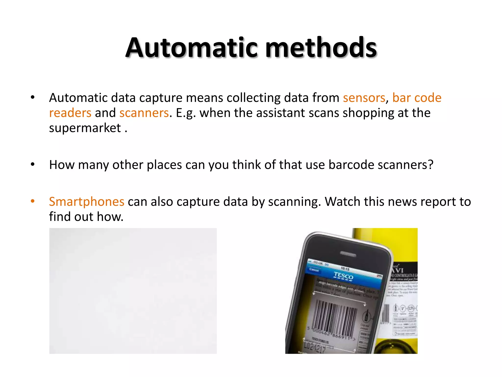 Automatic methods
• Automatic data capture means collecting data from sensors, bar code
  readers and scanners. E.g. when the assistant scans shopping at the
  supermarket .

• How many other places can you think of that use barcode scanners?

• Smartphones can also capture data by scanning. Watch this news report to
  find out how.
 