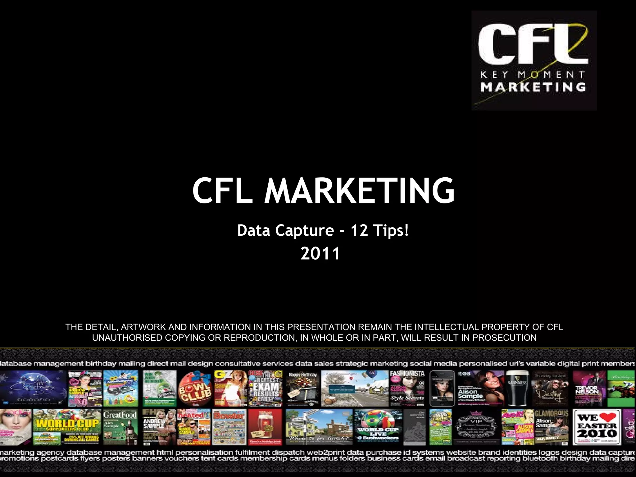 2011 THE DETAIL, ARTWORK AND INFORMATION IN THIS PRESENTATION REMAIN THE INTELLECTUAL PROPERTY OF CFL UNAUTHORISED COPYING OR REPRODUCTION, IN WHOLE OR IN PART, WILL RESULT IN PROSECUTION CFL MARKETING Data Capture - 12 Tips! 