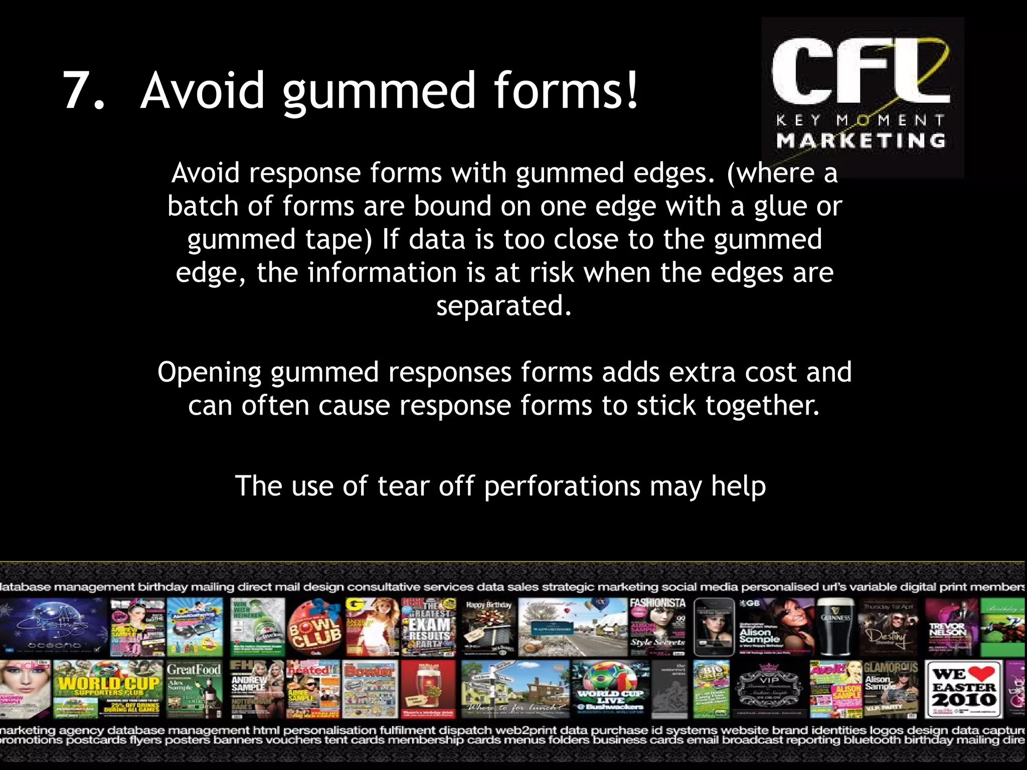 Avoid response forms with gummed edges. (where a batch of forms are bound on one edge with a glue or gummed tape) If data is too close to the gummed edge, the information is at risk when the edges are separated. Opening gummed responses forms adds extra cost and can often cause response forms to stick together. The use of tear off perforations may help  7.  Avoid gummed forms! 