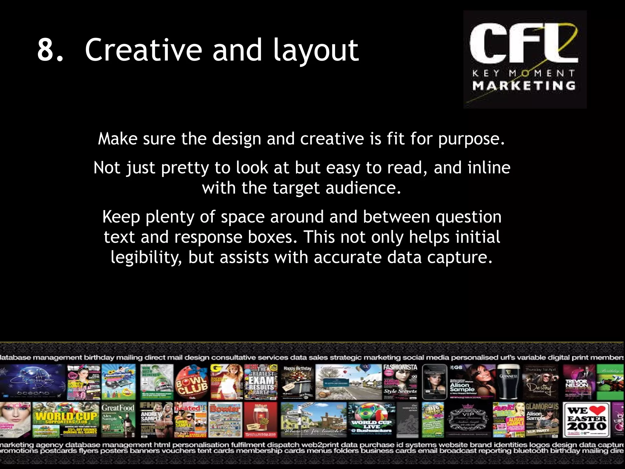Make sure the design and creative is fit for purpose. Not just pretty to look at but easy to read, and inline with the target audience. Keep plenty of space around and between question text and response boxes. This not only helps initial legibility, but assists with accurate data capture. 8.  Creative and layout 