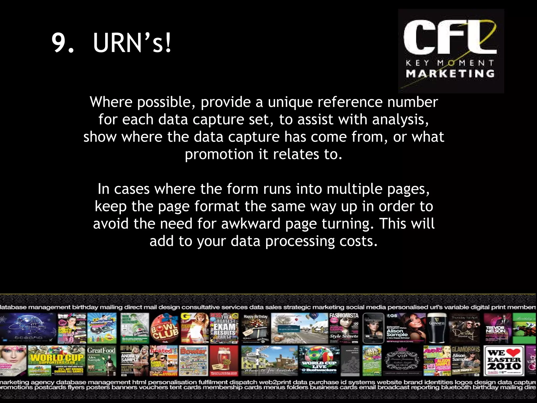 Where possible, provide a unique reference number for each data capture set, to assist with analysis, show where the data capture has come from, or what promotion it relates to. In cases where the form runs into multiple pages, keep the page format the same way up in order to avoid the need for awkward page turning. This will add to your data processing costs. 9.  URN’s! 