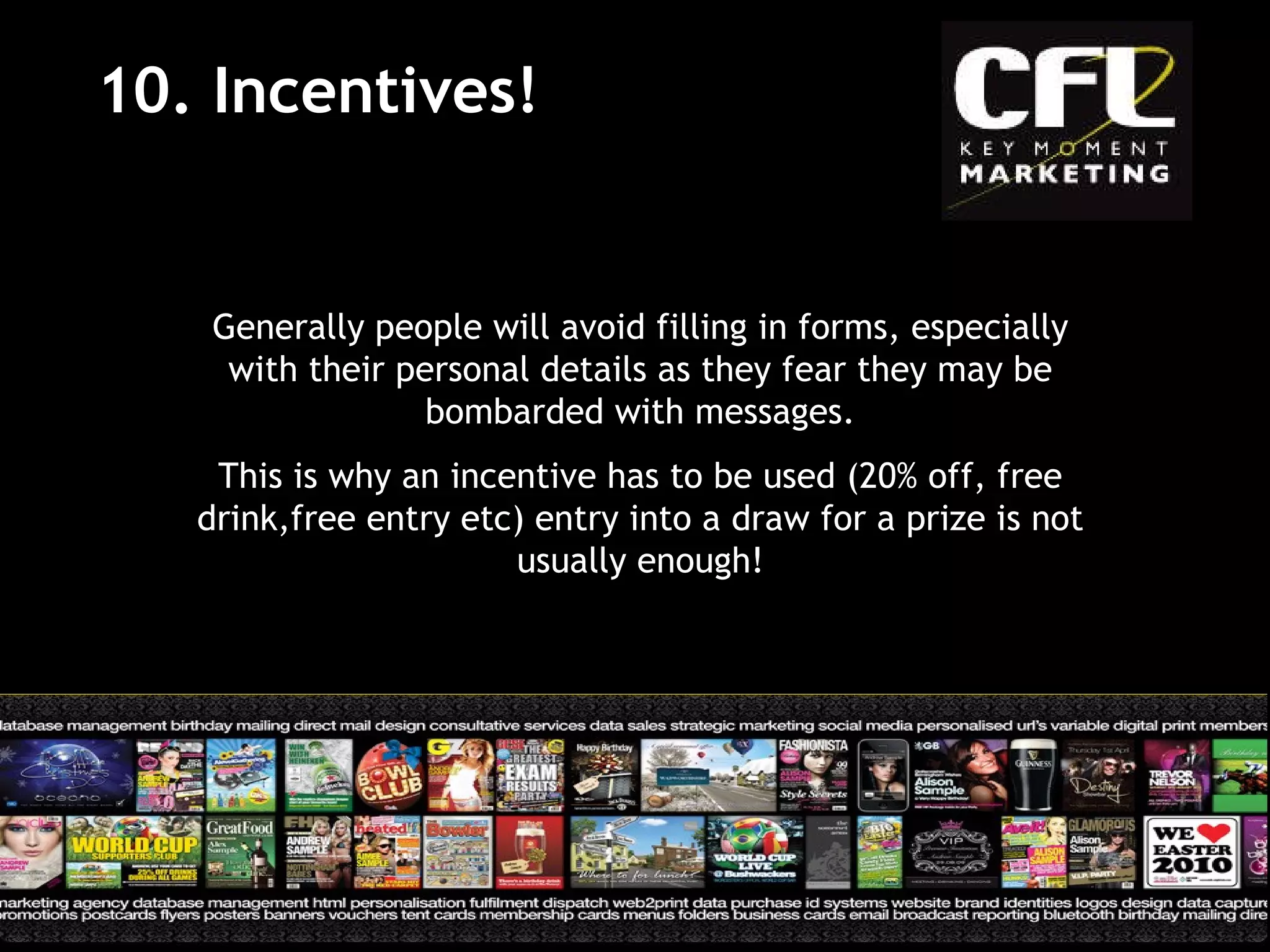 10. Incentives! Generally people will avoid filling in forms, especially with their personal details as they fear they may be bombarded with messages. This is why an incentive has to be used (20% off, free drink,free entry etc) entry into a draw for a prize is not usually enough! 