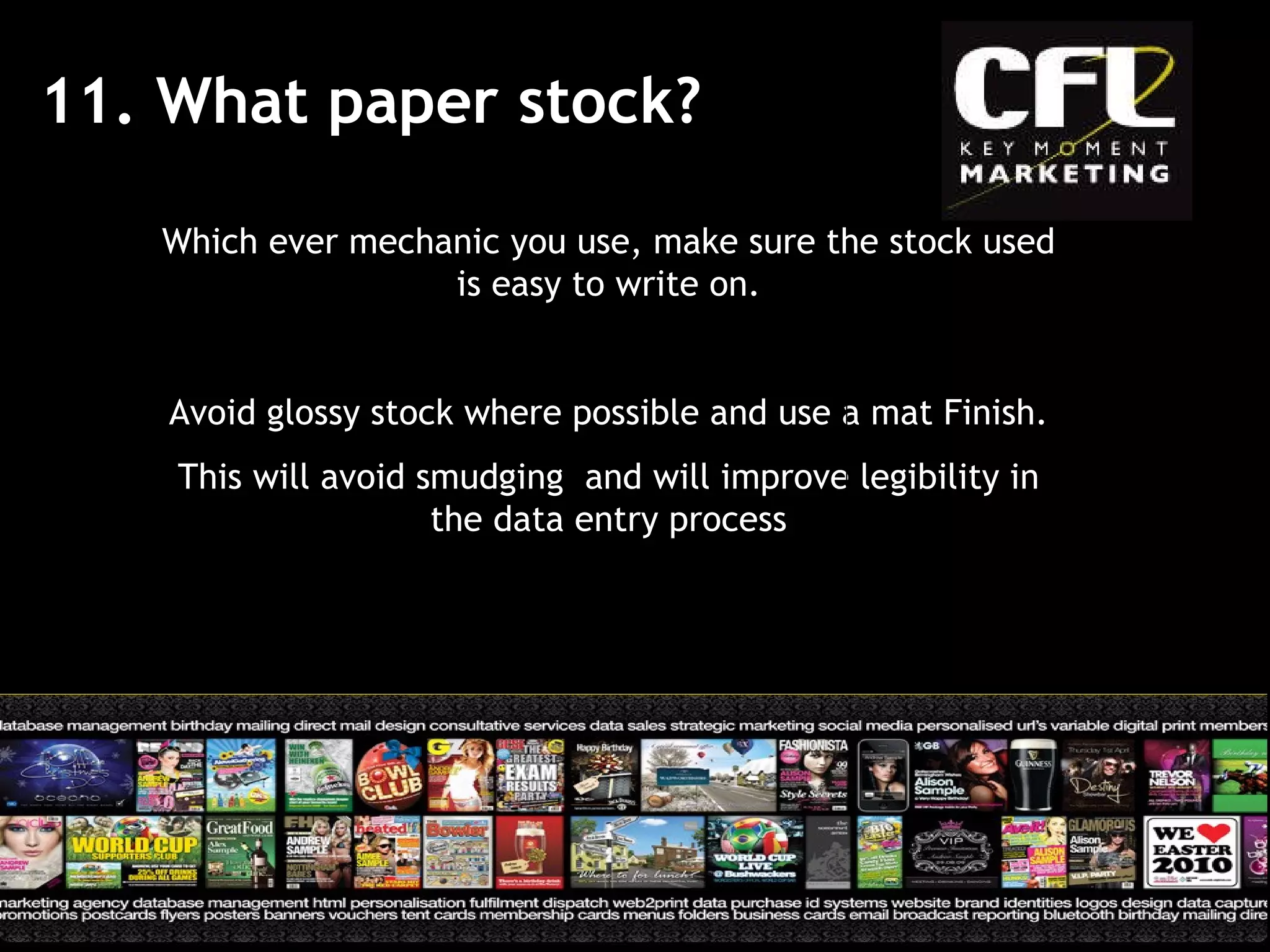 11. What paper stock? Which ever mechanic you use, make sure the stock used is easy to write on. Avoid glossy stock where possible and use a mat Finish. This will avoid smudging  and will improve legibility in the data entry process 
