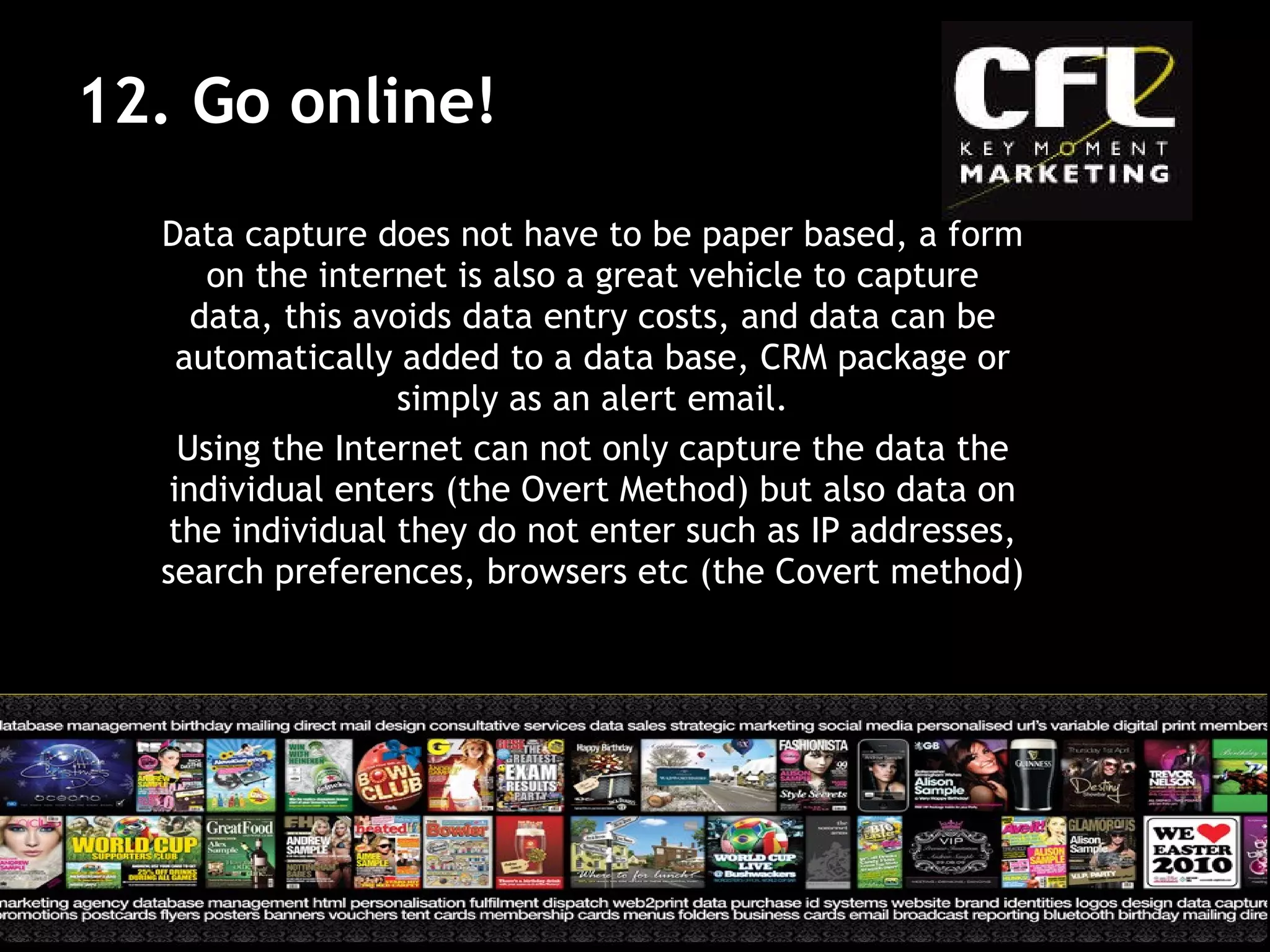 Data capture does not have to be paper based, a form on the internet is also a great vehicle to capture data, this avoids data entry costs, and data can be automatically added to a data base, CRM package or simply as an alert email. Using the Internet can not only capture the data the individual enters (the Overt Method) but also data on the individual they do not enter such as IP addresses, search preferences, browsers etc (the Covert method) 12. Go online!  